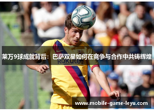 莱万9球成就背后:巴萨双星如何在竞争与合作中共铸辉煌 莱万9球成就背后:巴萨双星如何在竞争与合作中共铸辉煌
