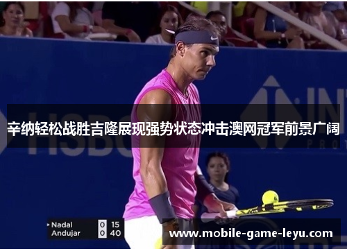 辛纳轻松战胜吉隆展现强势状态冲击澳网冠军前景广阔