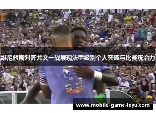 维尼修斯对阵尤文一战展现法甲级别个人突破与比赛统治力