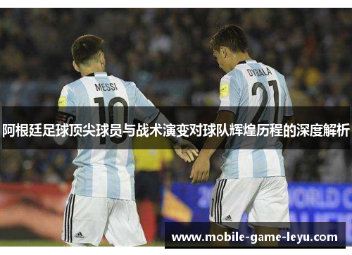 阿根廷足球顶尖球员与战术演变对球队辉煌历程的深度解析 阿根廷足球顶尖球员与战术演变对球队辉煌历程的深度解析