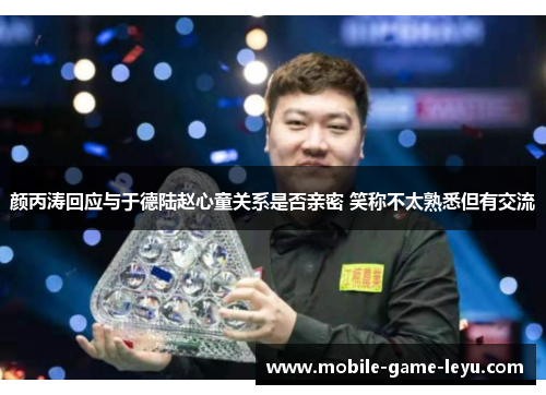 颜丙涛回应与于德陆赵心童关系是否亲密 笑称不太熟悉但有交流